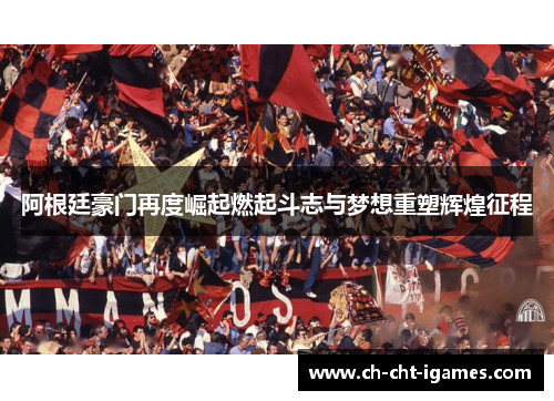 阿根廷豪门再度崛起燃起斗志与梦想重塑辉煌征程