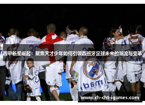 西甲新星崛起:聚焦天才少年如何引领西班牙足球未来的潮流与变革 西甲新星崛起:聚焦天才少年如何引领西班牙足球未来的潮流与变革