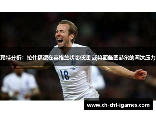 赖特分析：拉什福德在英格兰状态低迷 或将面临图赫尔的淘汰压力