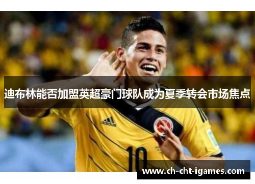 迪布林能否加盟英超豪门球队成为夏季转会市场焦点 迪布林能否加盟英超豪门球队成为夏季转会市场焦点
