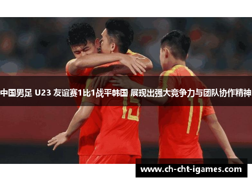 中国男足 U23 友谊赛1比1战平韩国 展现出强大竞争力与团队协作精神