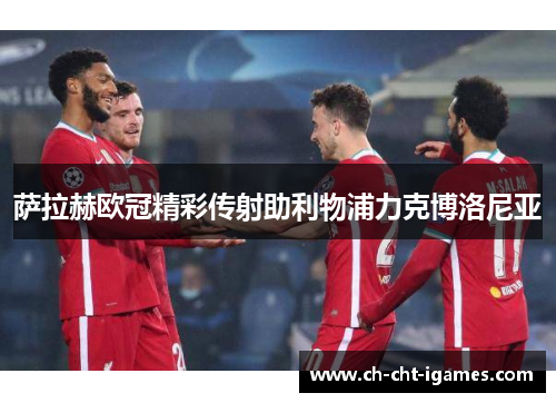 萨拉赫欧冠精彩传射助利物浦力克博洛尼亚 萨拉赫欧冠精彩传射助利物浦力克博洛尼亚