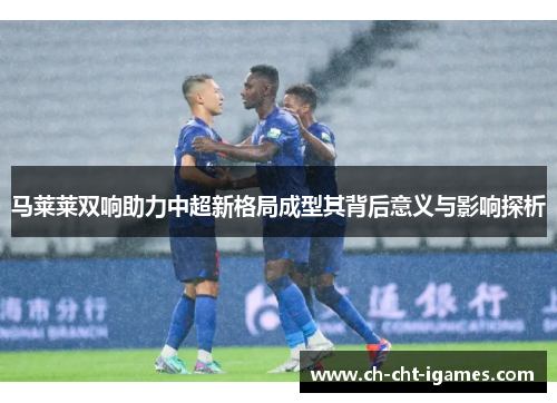 马莱莱双响助力中超新格局成型其背后意义与影响探析