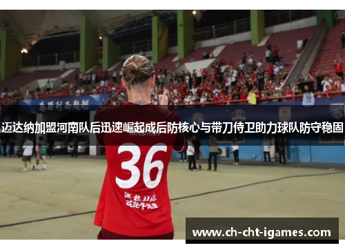 迈达纳加盟河南队后迅速崛起成后防核心与带刀侍卫助力球队防守稳固 迈达纳加盟河南队后迅速崛起成后防核心与带刀侍卫助力球队防守稳固