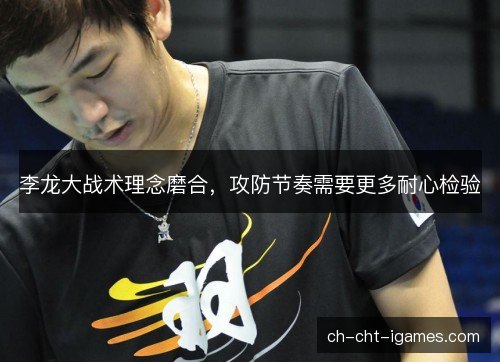 李龙大战术理念磨合,攻防节奏需要更多耐心检验 李龙大战术理念磨合,攻防节奏需要更多耐心检验