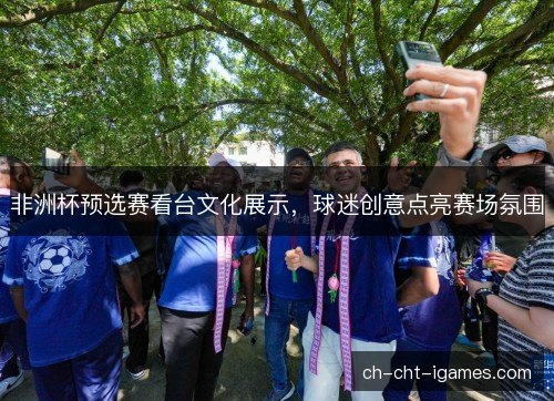 非洲杯预选赛看台文化展示，球迷创意点亮赛场氛围